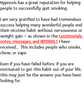 Hypnosis has a great reputation for helping people to successfully quit smoking. I am very gratified to have had tremendous success helping many wonderful people end their nicotine habit without nervousness or weight gain – as shown in the testimonials, notes, messages, and REFERRALS I have received... This includes people who smoke, chew, or vape. Even if you have failed before, if you are motivated to get this habit out of your life, this may just be the answer you have been looking for. 